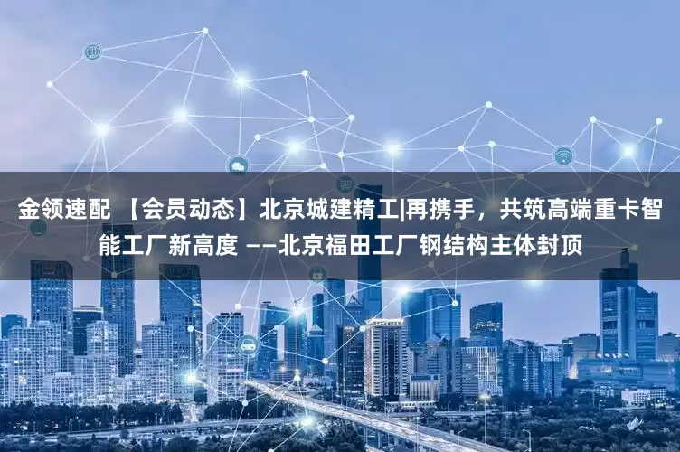 金领速配 【会员动态】北京城建精工|再携手，共筑高端重卡智能工厂新高度 ——北京福田工厂钢结构主体封顶