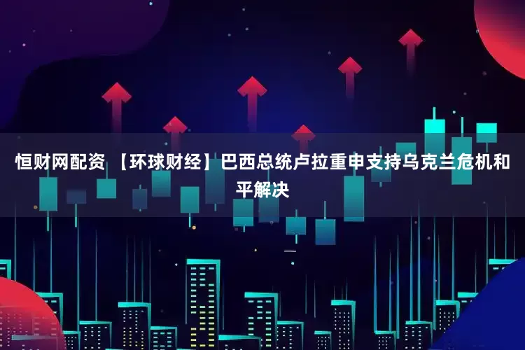 恒财网配资 【环球财经】巴西总统卢拉重申支持乌克兰危机和平解决