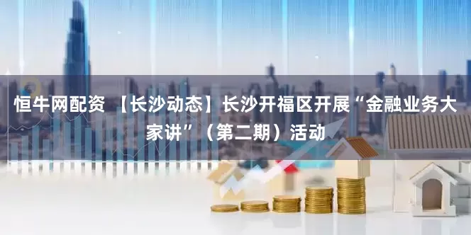 恒牛网配资 【长沙动态】长沙开福区开展“金融业务大家讲”（第二期）活动