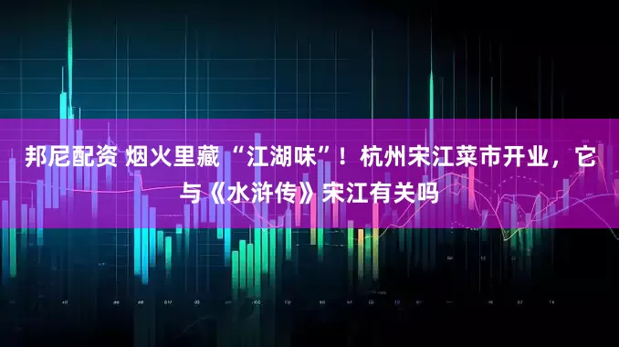 邦尼配资 烟火里藏 “江湖味”！杭州宋江菜市开业，它与《水浒传》宋江有关吗