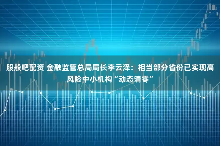 股般吧配资 金融监管总局局长李云泽：相当部分省份已实现高风险中小机构“动态清零”