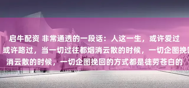 启牛配资 非常通透的一段话：人这一生，或许爱过，或许恨过，或许错过，或许路过，当一切过往都烟消云散的时候，一切企图挽回的方式都是徒劳苍白的