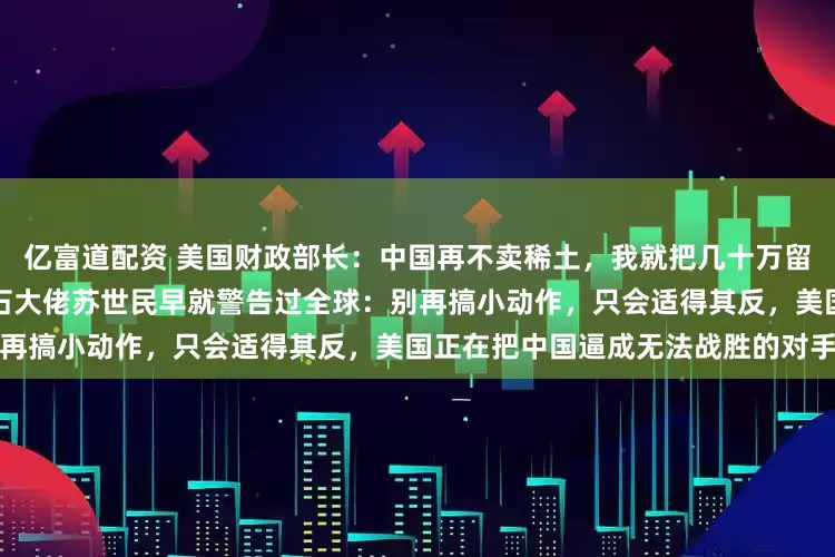 亿富道配资 美国财政部长：中国再不卖稀土，我就把几十万留学生赶回去！殊不知，美国黑石大佬苏世民早就警告过全球：别再搞小动作，只会适得其反，美国正在把中国逼成无法战胜的对手