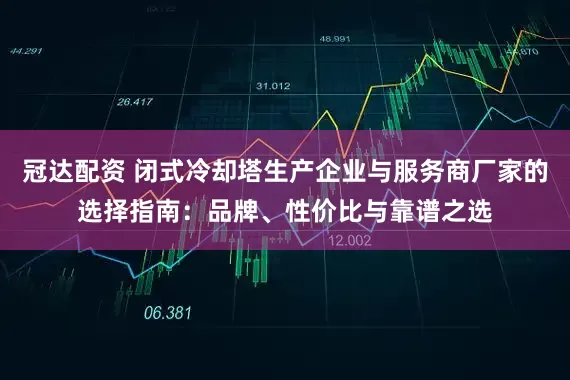 冠达配资 闭式冷却塔生产企业与服务商厂家的选择指南：品牌、性价比与靠谱之选