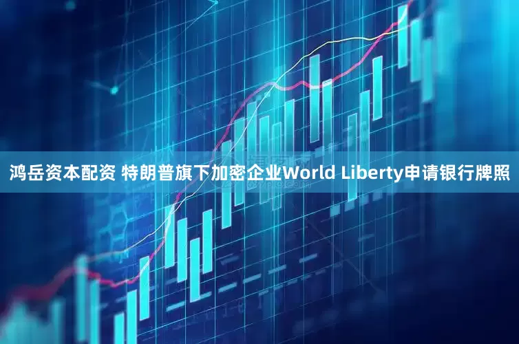 鸿岳资本配资 特朗普旗下加密企业World Liberty申请银行牌照