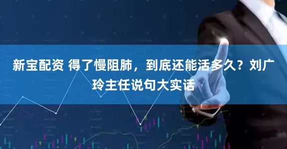 新宝配资 得了慢阻肺，到底还能活多久？刘广玲主任说句大实话
