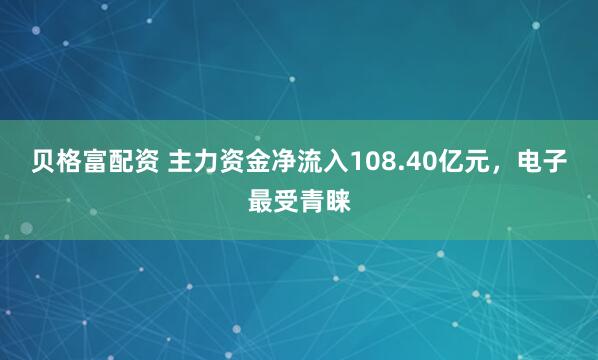 贝格富配资 主力资金净流入108.40亿元，电子最受青睐